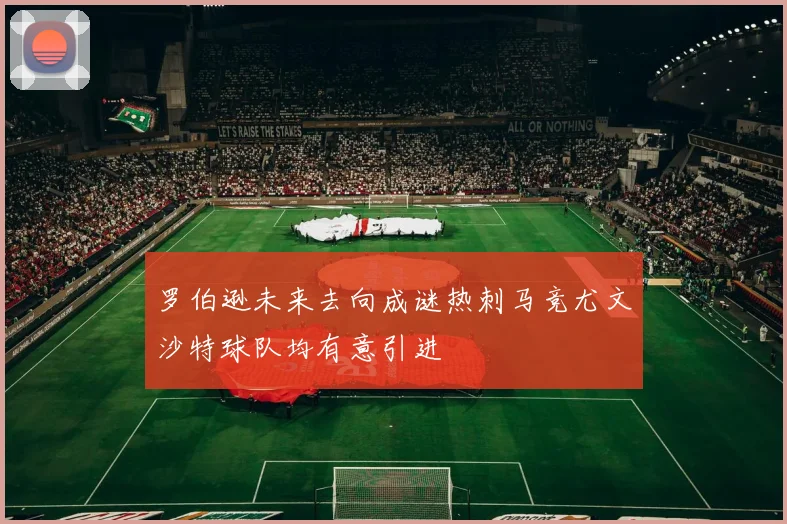 罗伯逊未来去向成谜热刺马竞尤文沙特球队均有意引进