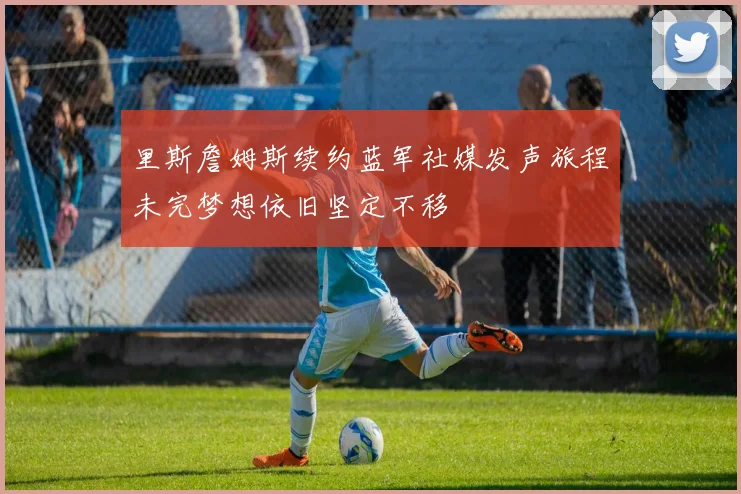 里斯詹姆斯续约蓝军社媒发声旅程未完梦想依旧坚定不移