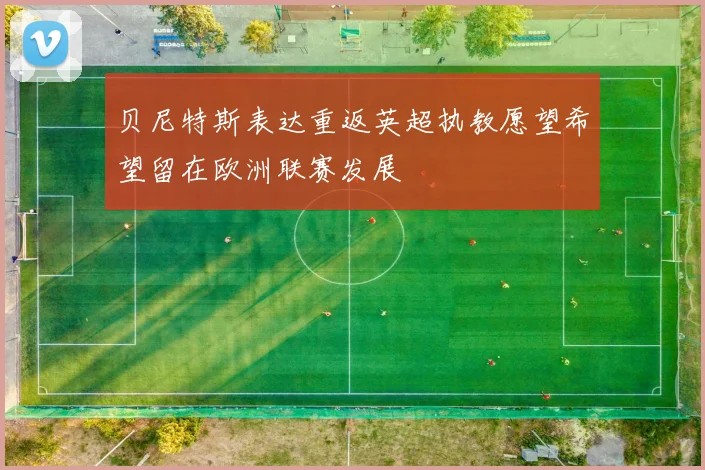 贝尼特斯表达重返英超执教愿望希望留在欧洲联赛发展