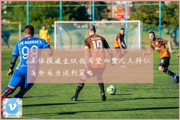 米体报道金玟哉渴望加盟尤文拜仁高价或为谈判策略