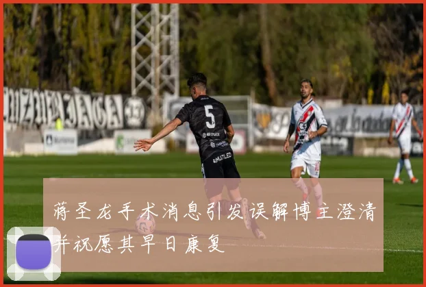 蒋圣龙手术消息引发误解博主澄清并祝愿其早日康复