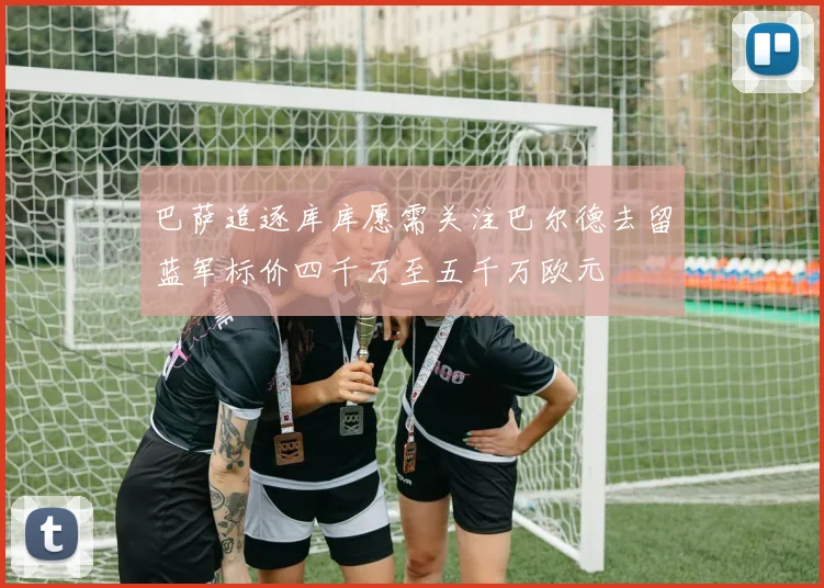 巴萨追逐库库愿需关注巴尔德去留蓝军标价四千万至五千万欧元