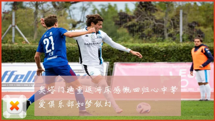 奥塔门迪重返河床感慨回归心中挚爱俱乐部如梦似幻