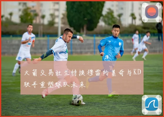 火箭交易杜兰特换穆雷约基奇与KD联手重塑球队未来