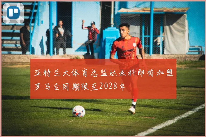 亚特兰大体育总监达米科即将加盟罗马合同期限至2028年