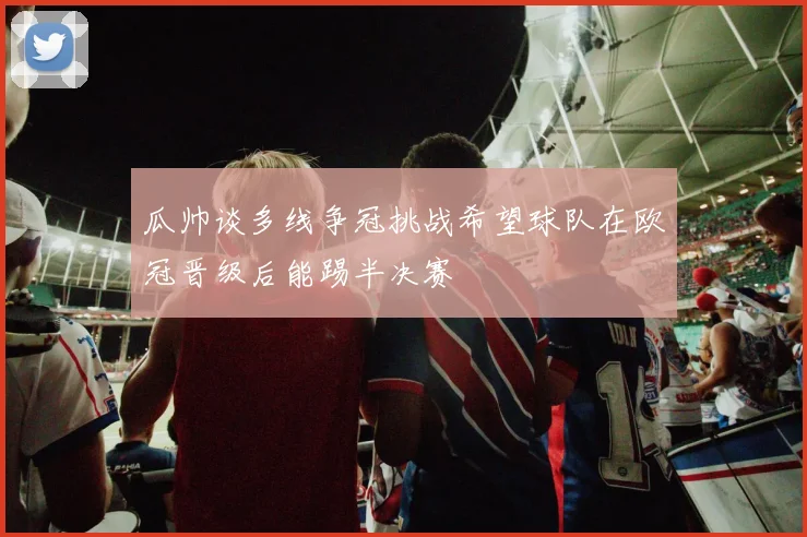 瓜帅谈多线争冠挑战希望球队在欧冠晋级后能踢半决赛