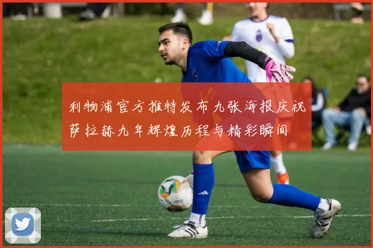 利物浦官方推特发布九张海报庆祝萨拉赫九年辉煌历程与精彩瞬间
