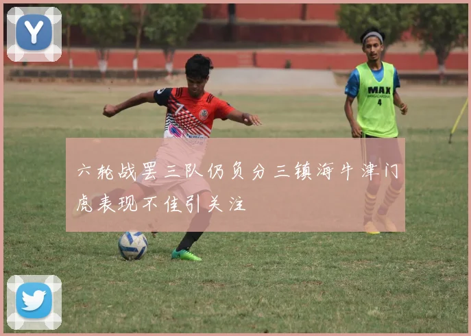 六轮战罢三队仍负分三镇海牛津门虎表现不佳引关注