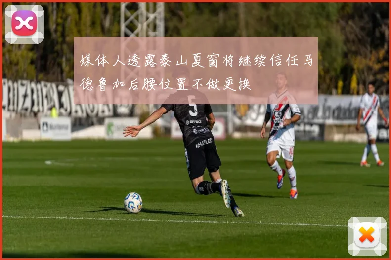 媒体人透露泰山夏窗将继续信任马德鲁加后腰位置不做更换