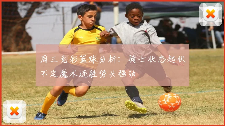 周三竞彩篮球分析：骑士状态起伏不定魔术连胜势头强劲