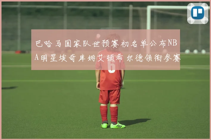 巴哈马国家队世预赛初名单公布NBA明星埃奇库姆艾顿希尔德领衔参赛阵容