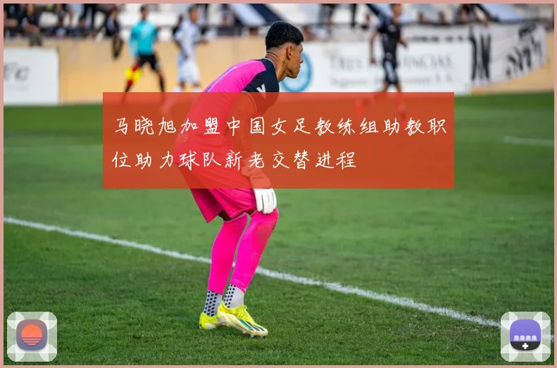 马晓旭加盟中国女足教练组助教职位助力球队新老交替进程