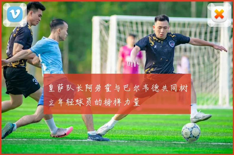 皇萨队长阿劳霍与巴尔韦德共同树立年轻球员的榜样力量