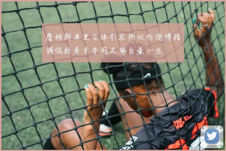 詹姆斯库里合体引发热议伦德博格调侃新秀季夺冠足够自豪一生