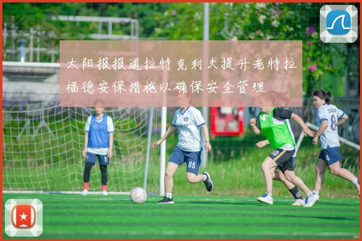 太阳报报道拉特克利夫提升老特拉福德安保措施以确保安全管理