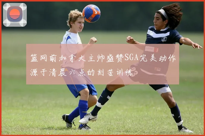篮网前加拿大主帅盛赞SGA完美动作源于清晨六点的刻苦训练